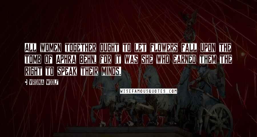 Virginia Woolf Quotes: All women together ought to let flowers fall upon the tomb of Aphra Behn, for it was she who earned them the right to speak their minds.