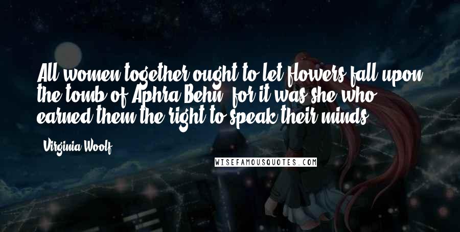 Virginia Woolf Quotes: All women together ought to let flowers fall upon the tomb of Aphra Behn, for it was she who earned them the right to speak their minds.