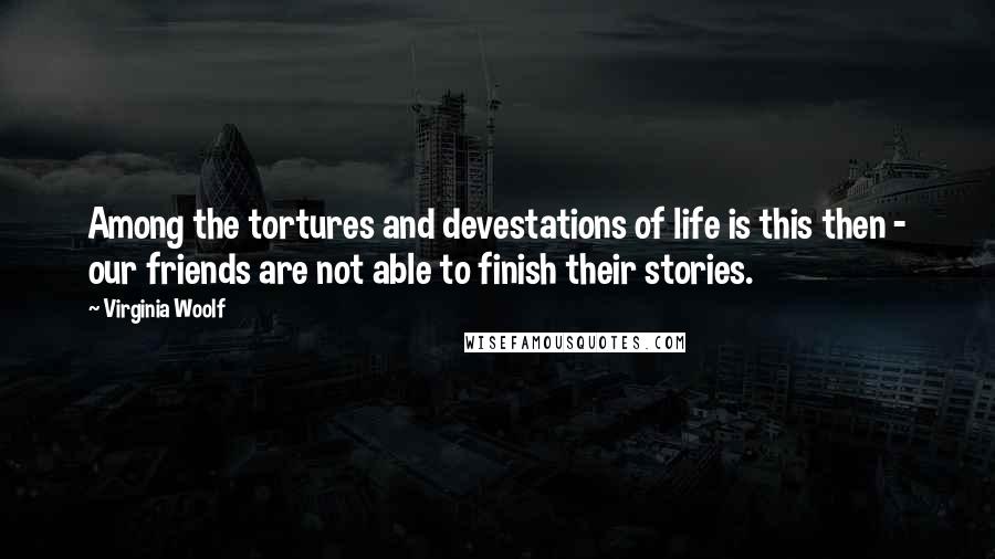 Virginia Woolf Quotes: Among the tortures and devestations of life is this then - our friends are not able to finish their stories.