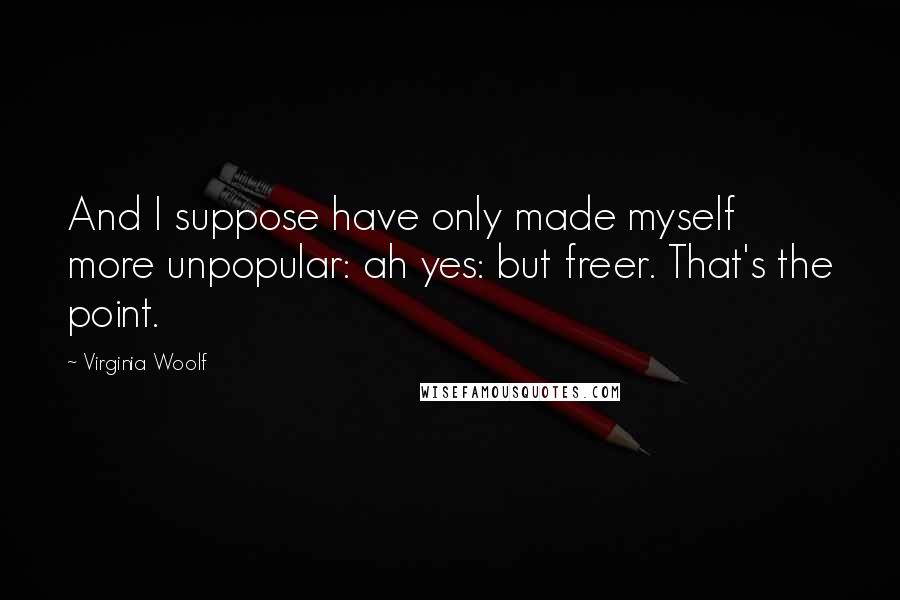 Virginia Woolf Quotes: And I suppose have only made myself more unpopular: ah yes: but freer. That's the point.