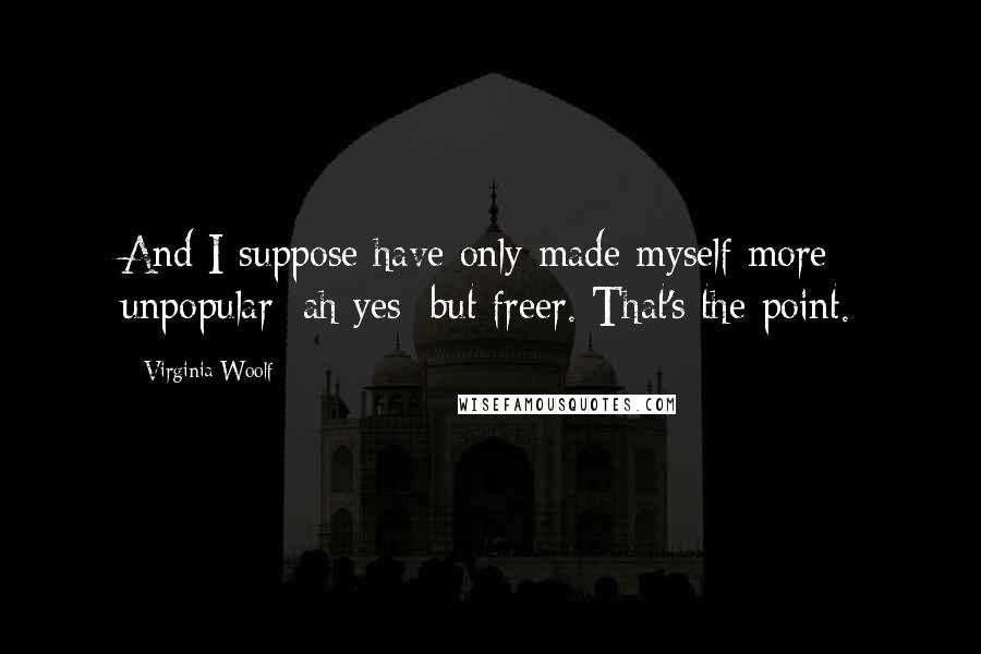 Virginia Woolf Quotes: And I suppose have only made myself more unpopular: ah yes: but freer. That's the point.