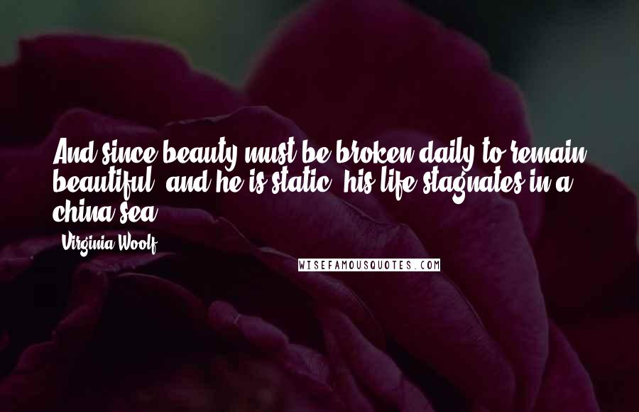 Virginia Woolf Quotes: And since beauty must be broken daily to remain beautiful, and he is static, his life stagnates in a china sea.