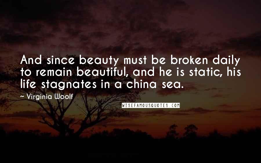 Virginia Woolf Quotes: And since beauty must be broken daily to remain beautiful, and he is static, his life stagnates in a china sea.