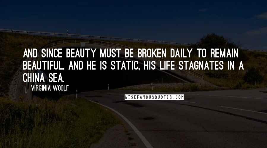 Virginia Woolf Quotes: And since beauty must be broken daily to remain beautiful, and he is static, his life stagnates in a china sea.