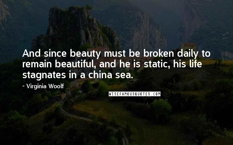 Virginia Woolf Quotes: And since beauty must be broken daily to remain beautiful, and he is static, his life stagnates in a china sea.