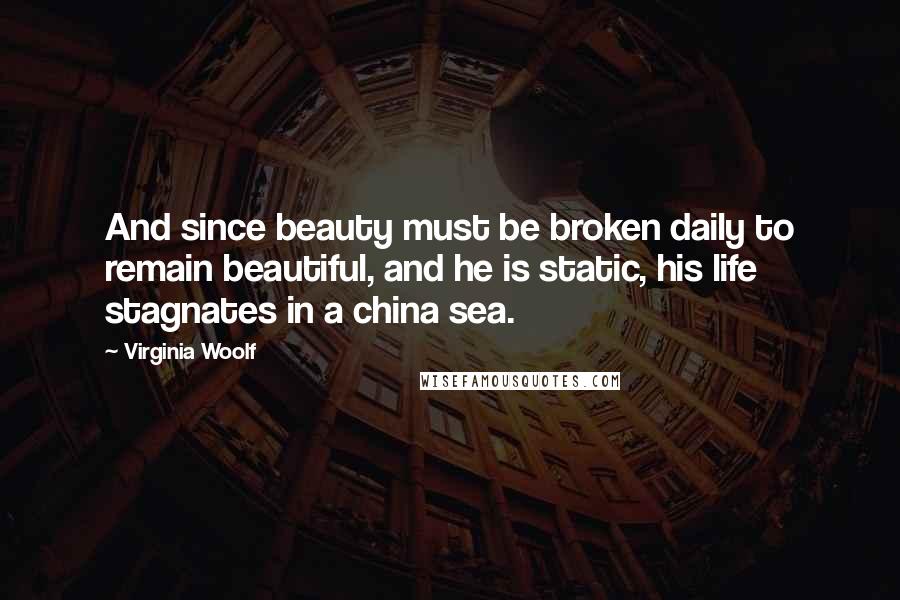 Virginia Woolf Quotes: And since beauty must be broken daily to remain beautiful, and he is static, his life stagnates in a china sea.