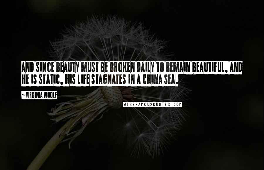 Virginia Woolf Quotes: And since beauty must be broken daily to remain beautiful, and he is static, his life stagnates in a china sea.