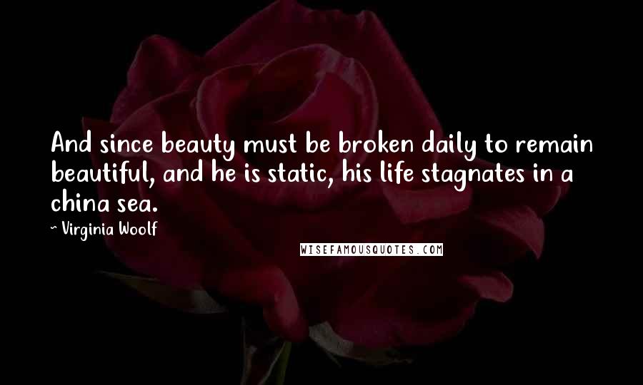 Virginia Woolf Quotes: And since beauty must be broken daily to remain beautiful, and he is static, his life stagnates in a china sea.