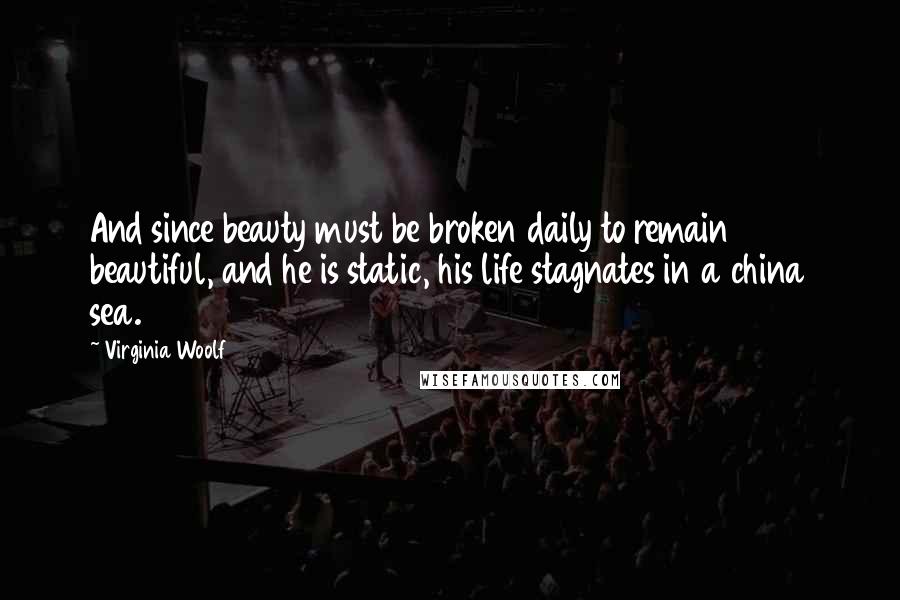 Virginia Woolf Quotes: And since beauty must be broken daily to remain beautiful, and he is static, his life stagnates in a china sea.