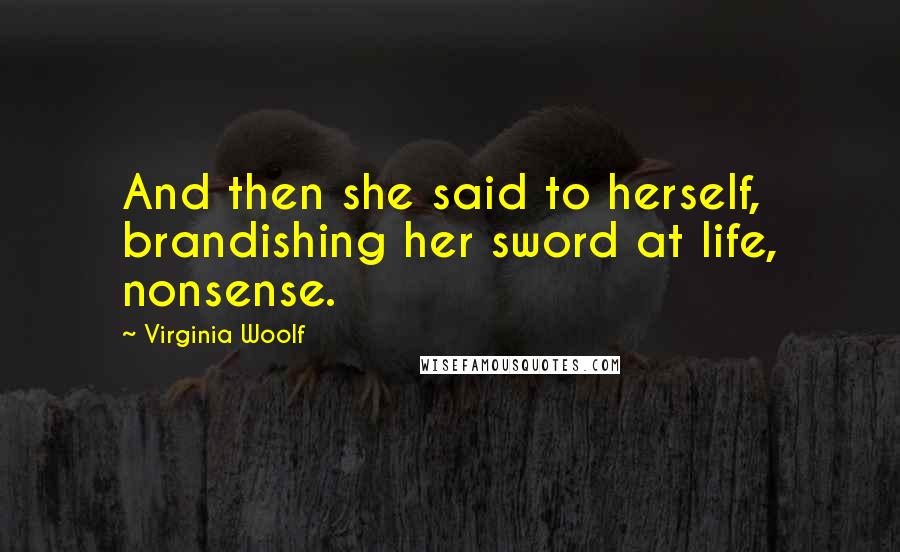 Virginia Woolf Quotes: And then she said to herself, brandishing her sword at life, nonsense.