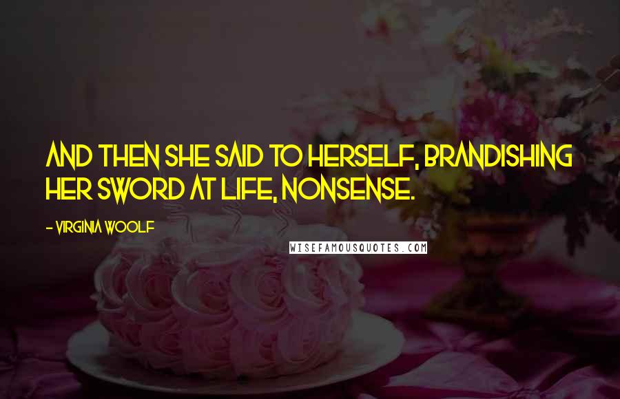 Virginia Woolf Quotes: And then she said to herself, brandishing her sword at life, nonsense.