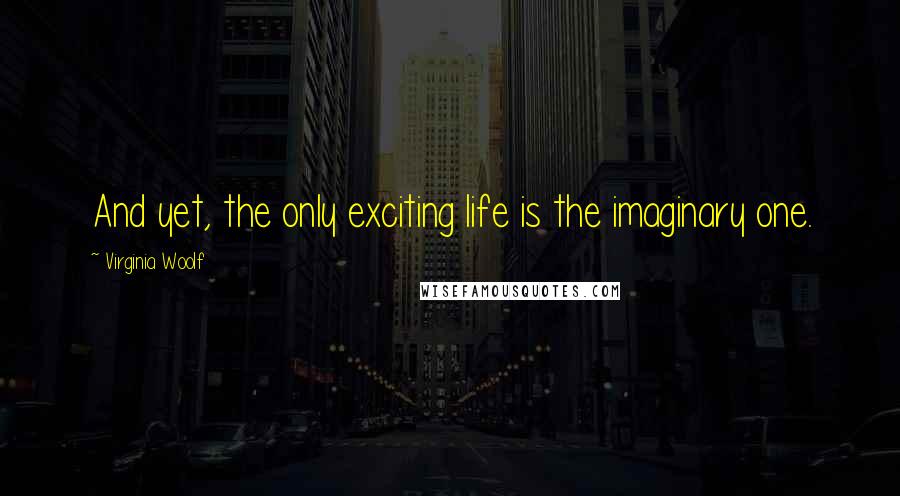 Virginia Woolf Quotes: And yet, the only exciting life is the imaginary one.