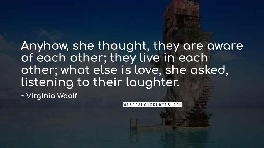 Virginia Woolf Quotes: Anyhow, she thought, they are aware of each other; they live in each other; what else is love, she asked, listening to their laughter.