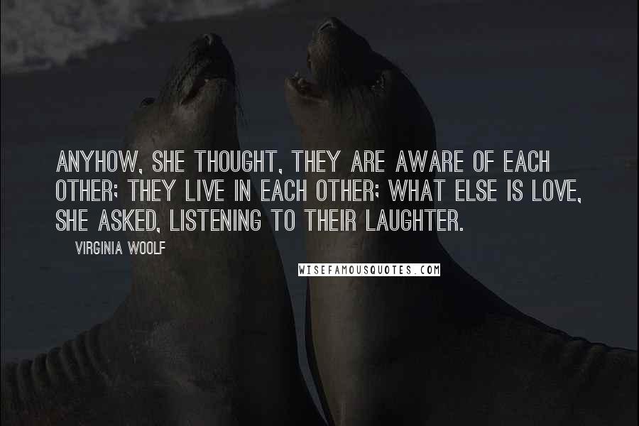 Virginia Woolf Quotes: Anyhow, she thought, they are aware of each other; they live in each other; what else is love, she asked, listening to their laughter.