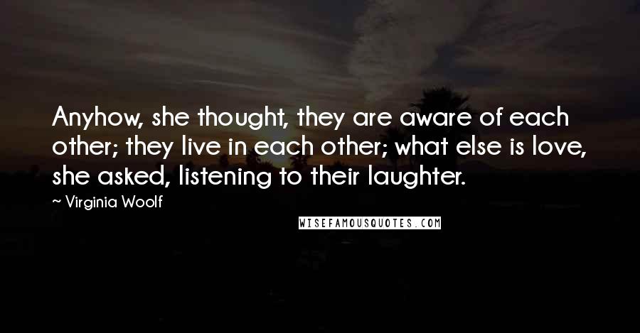 Virginia Woolf Quotes: Anyhow, she thought, they are aware of each other; they live in each other; what else is love, she asked, listening to their laughter.