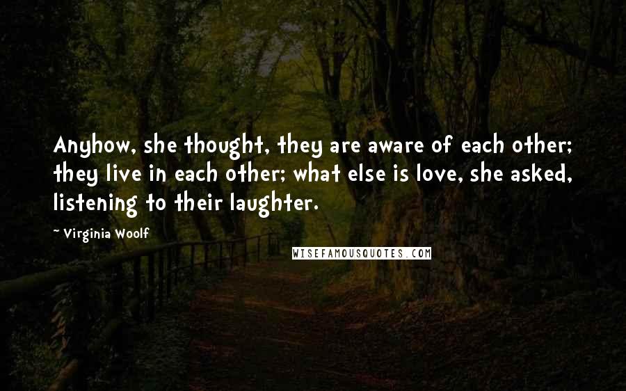Virginia Woolf Quotes: Anyhow, she thought, they are aware of each other; they live in each other; what else is love, she asked, listening to their laughter.