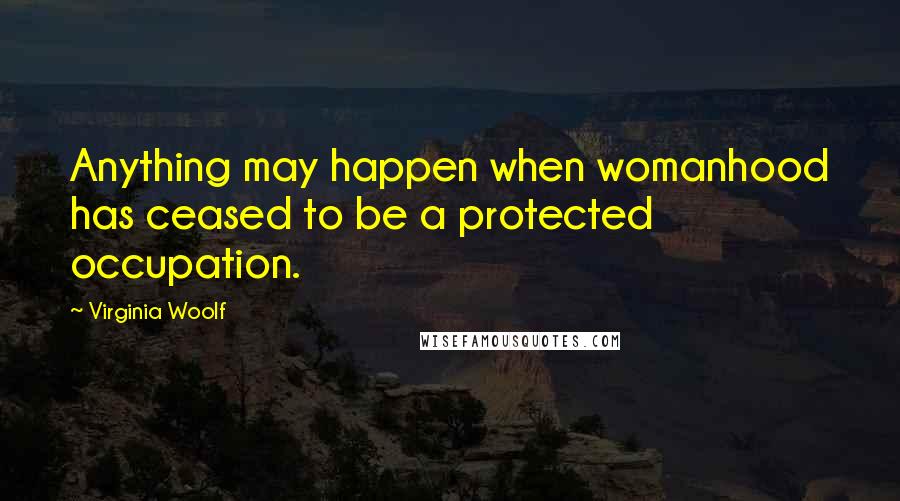 Virginia Woolf Quotes: Anything may happen when womanhood has ceased to be a protected occupation.