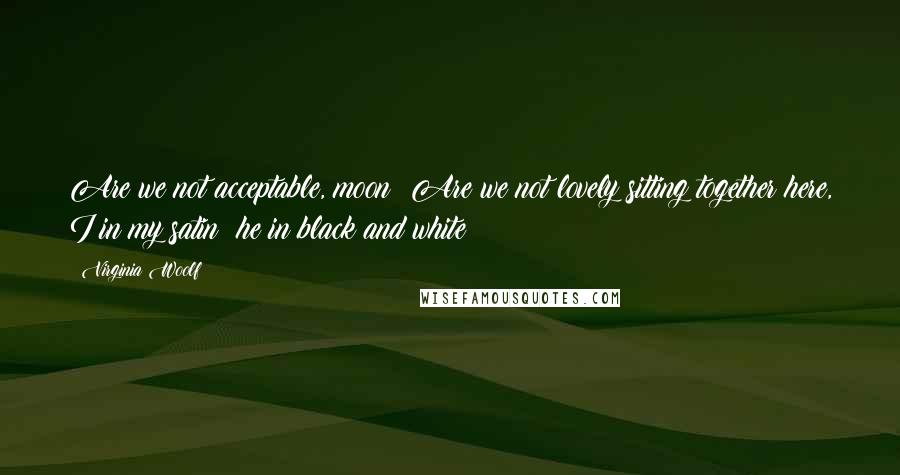 Virginia Woolf Quotes: Are we not acceptable, moon? Are we not lovely sitting together here, I in my satin; he in black and white?