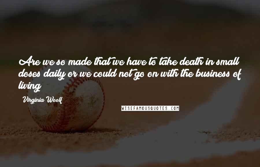 Virginia Woolf Quotes: Are we so made that we have to take death in small doses daily or we could not go on with the business of living?