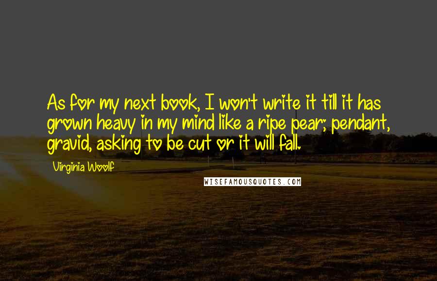 Virginia Woolf Quotes: As for my next book, I won't write it till it has grown heavy in my mind like a ripe pear; pendant, gravid, asking to be cut or it will fall.