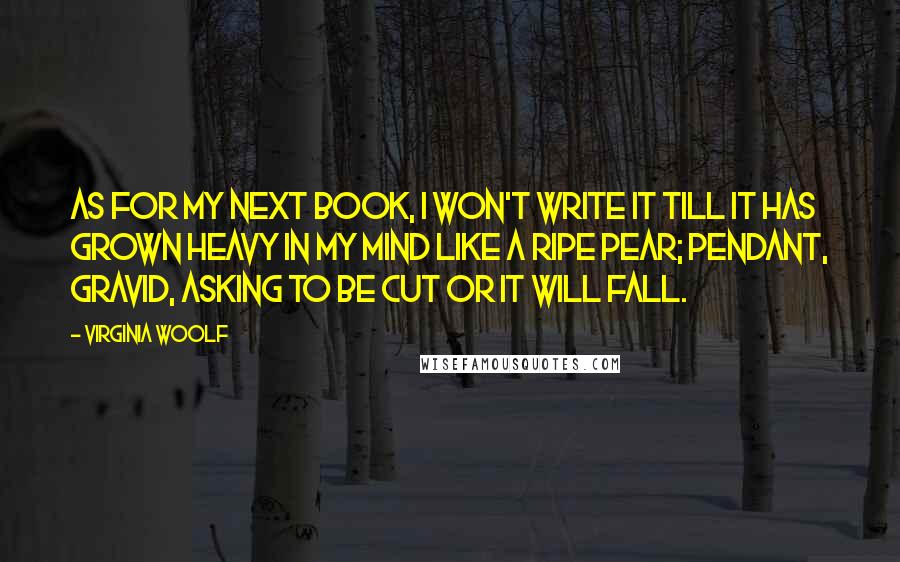 Virginia Woolf Quotes: As for my next book, I won't write it till it has grown heavy in my mind like a ripe pear; pendant, gravid, asking to be cut or it will fall.