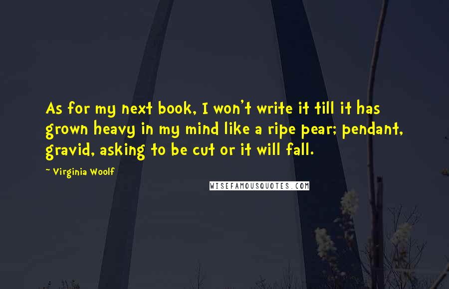 Virginia Woolf Quotes: As for my next book, I won't write it till it has grown heavy in my mind like a ripe pear; pendant, gravid, asking to be cut or it will fall.