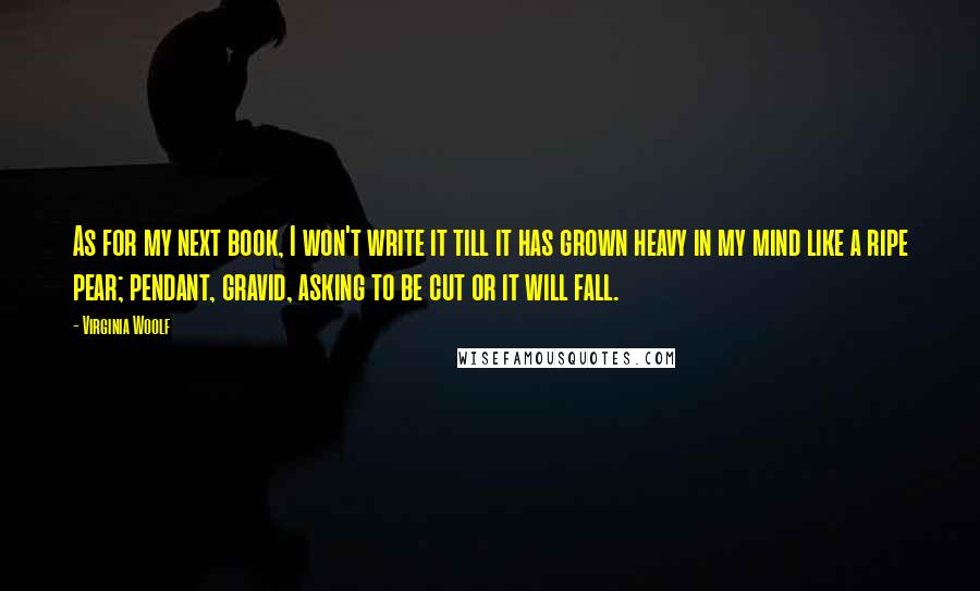 Virginia Woolf Quotes: As for my next book, I won't write it till it has grown heavy in my mind like a ripe pear; pendant, gravid, asking to be cut or it will fall.