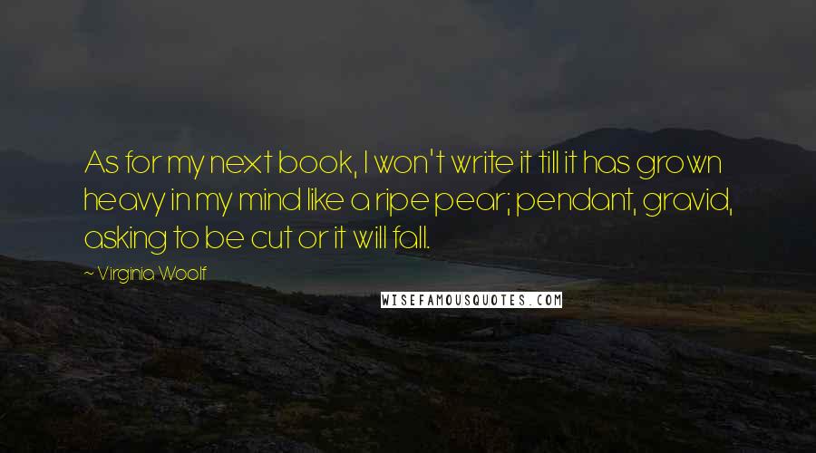 Virginia Woolf Quotes: As for my next book, I won't write it till it has grown heavy in my mind like a ripe pear; pendant, gravid, asking to be cut or it will fall.