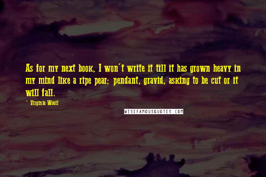 Virginia Woolf Quotes: As for my next book, I won't write it till it has grown heavy in my mind like a ripe pear; pendant, gravid, asking to be cut or it will fall.