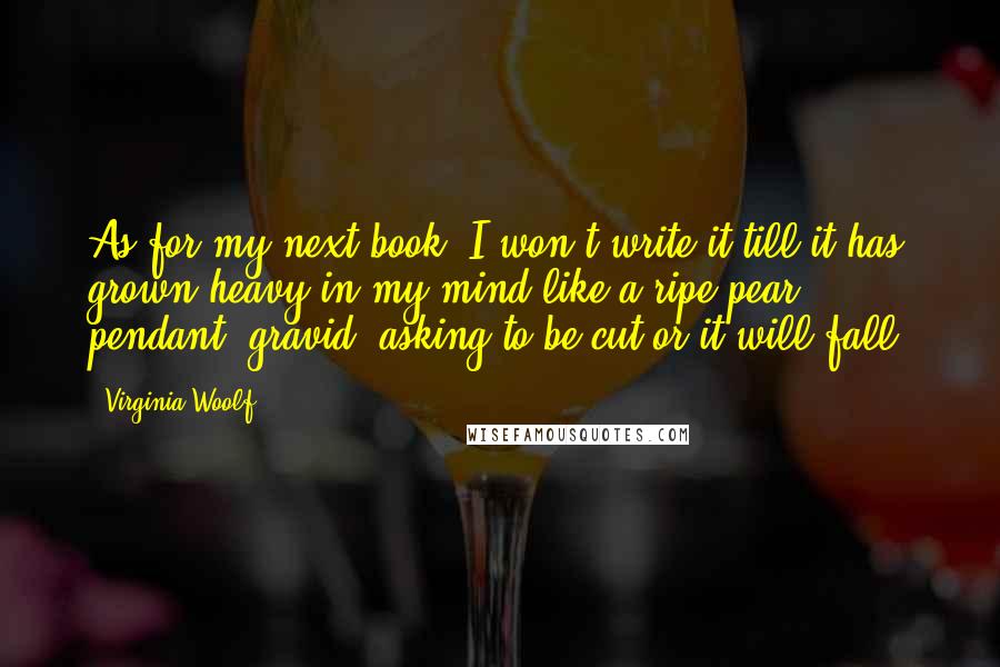 Virginia Woolf Quotes: As for my next book, I won't write it till it has grown heavy in my mind like a ripe pear; pendant, gravid, asking to be cut or it will fall.