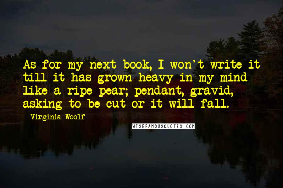 Virginia Woolf Quotes: As for my next book, I won't write it till it has grown heavy in my mind like a ripe pear; pendant, gravid, asking to be cut or it will fall.