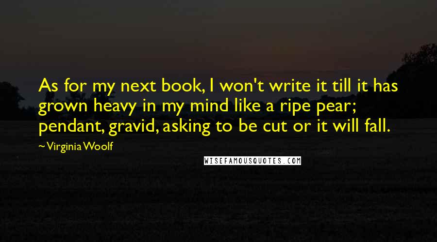 Virginia Woolf Quotes: As for my next book, I won't write it till it has grown heavy in my mind like a ripe pear; pendant, gravid, asking to be cut or it will fall.