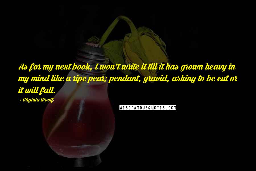 Virginia Woolf Quotes: As for my next book, I won't write it till it has grown heavy in my mind like a ripe pear; pendant, gravid, asking to be cut or it will fall.