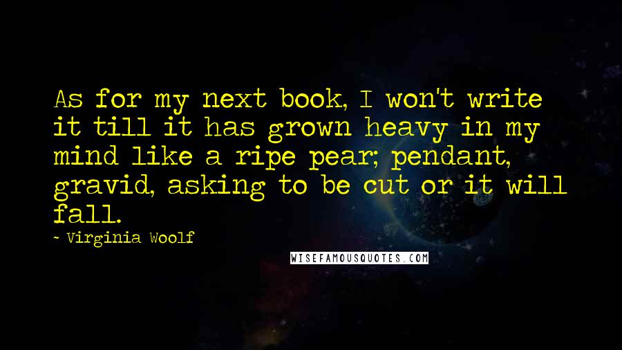 Virginia Woolf Quotes: As for my next book, I won't write it till it has grown heavy in my mind like a ripe pear; pendant, gravid, asking to be cut or it will fall.