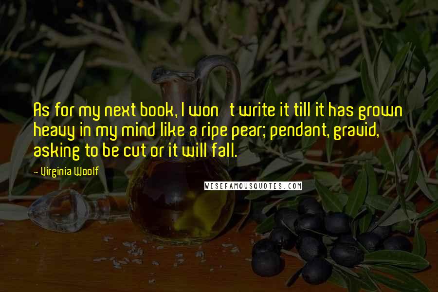 Virginia Woolf Quotes: As for my next book, I won't write it till it has grown heavy in my mind like a ripe pear; pendant, gravid, asking to be cut or it will fall.