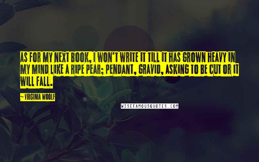 Virginia Woolf Quotes: As for my next book, I won't write it till it has grown heavy in my mind like a ripe pear; pendant, gravid, asking to be cut or it will fall.