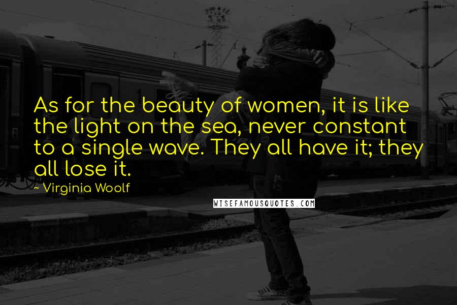 Virginia Woolf Quotes: As for the beauty of women, it is like the light on the sea, never constant to a single wave. They all have it; they all lose it.