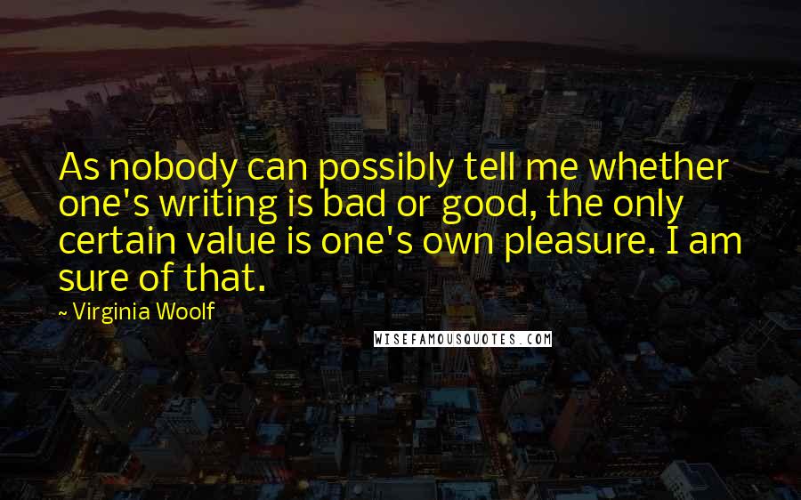 Virginia Woolf Quotes: As nobody can possibly tell me whether one's writing is bad or good, the only certain value is one's own pleasure. I am sure of that.