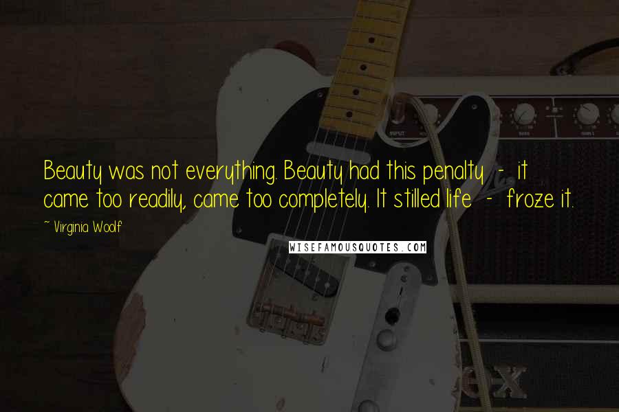 Virginia Woolf Quotes: Beauty was not everything. Beauty had this penalty  -  it came too readily, came too completely. It stilled life  -  froze it.