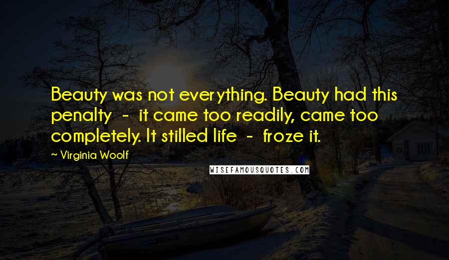 Virginia Woolf Quotes: Beauty was not everything. Beauty had this penalty  -  it came too readily, came too completely. It stilled life  -  froze it.