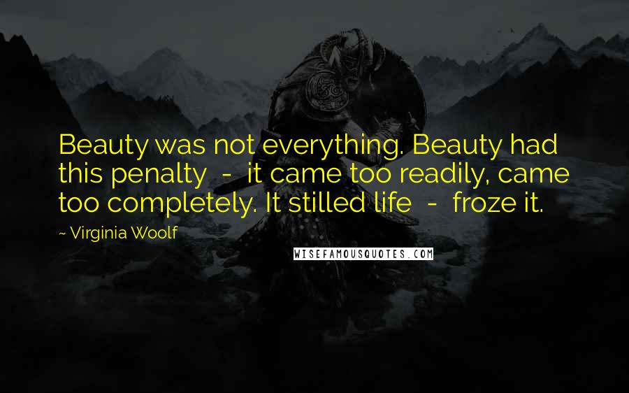 Virginia Woolf Quotes: Beauty was not everything. Beauty had this penalty  -  it came too readily, came too completely. It stilled life  -  froze it.