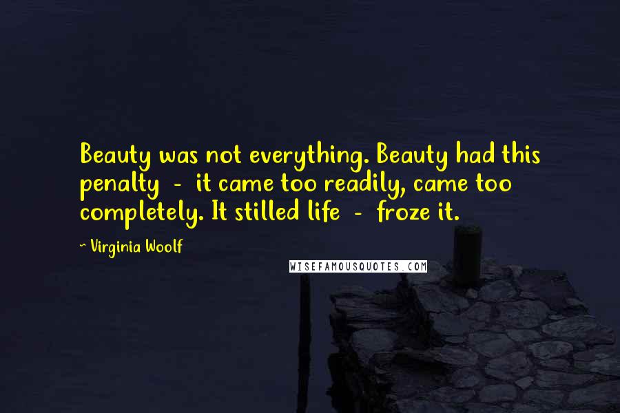 Virginia Woolf Quotes: Beauty was not everything. Beauty had this penalty  -  it came too readily, came too completely. It stilled life  -  froze it.