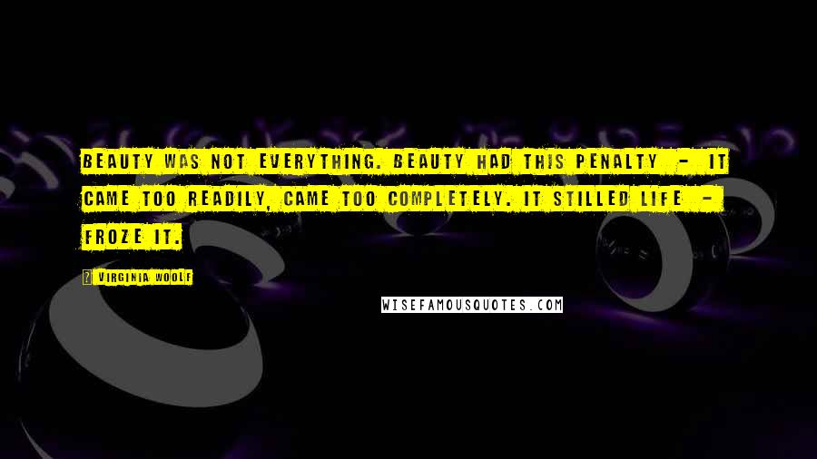 Virginia Woolf Quotes: Beauty was not everything. Beauty had this penalty  -  it came too readily, came too completely. It stilled life  -  froze it.