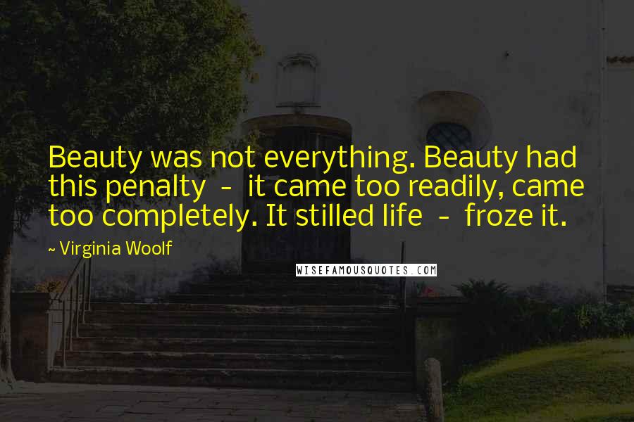 Virginia Woolf Quotes: Beauty was not everything. Beauty had this penalty  -  it came too readily, came too completely. It stilled life  -  froze it.