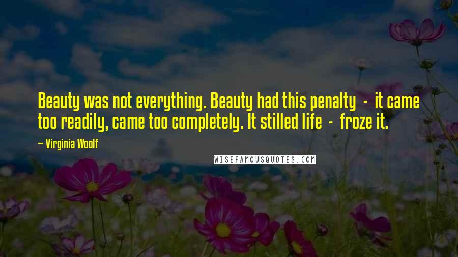 Virginia Woolf Quotes: Beauty was not everything. Beauty had this penalty  -  it came too readily, came too completely. It stilled life  -  froze it.