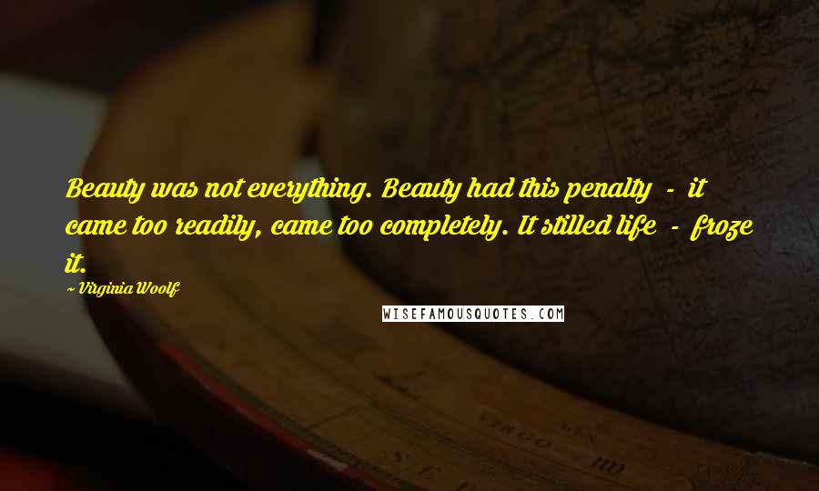 Virginia Woolf Quotes: Beauty was not everything. Beauty had this penalty  -  it came too readily, came too completely. It stilled life  -  froze it.