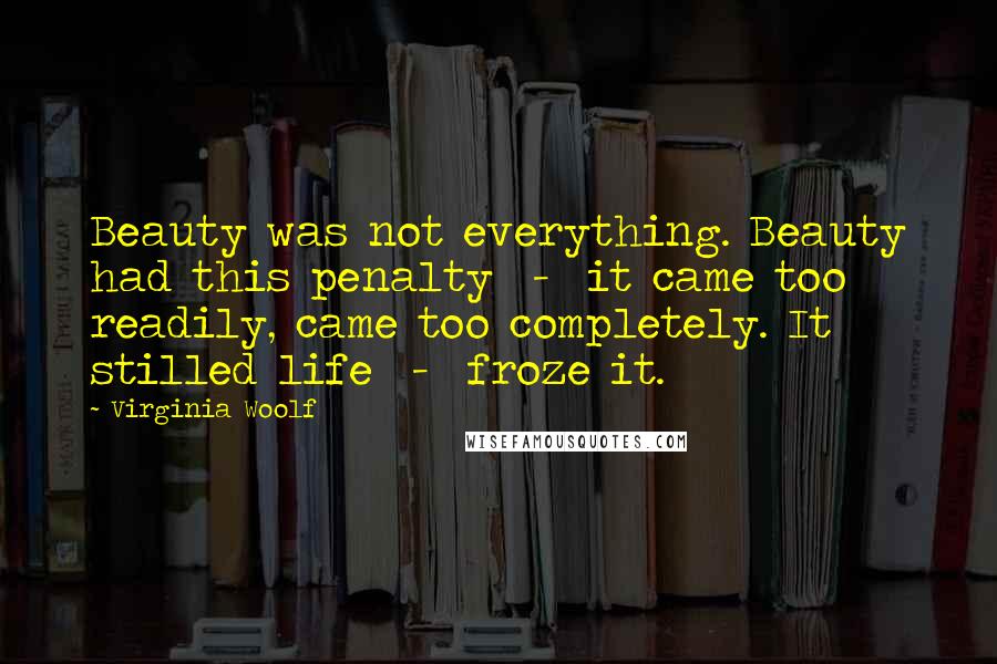 Virginia Woolf Quotes: Beauty was not everything. Beauty had this penalty  -  it came too readily, came too completely. It stilled life  -  froze it.