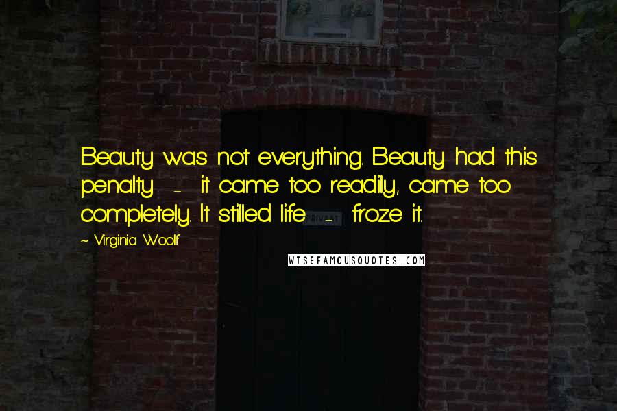 Virginia Woolf Quotes: Beauty was not everything. Beauty had this penalty  -  it came too readily, came too completely. It stilled life  -  froze it.