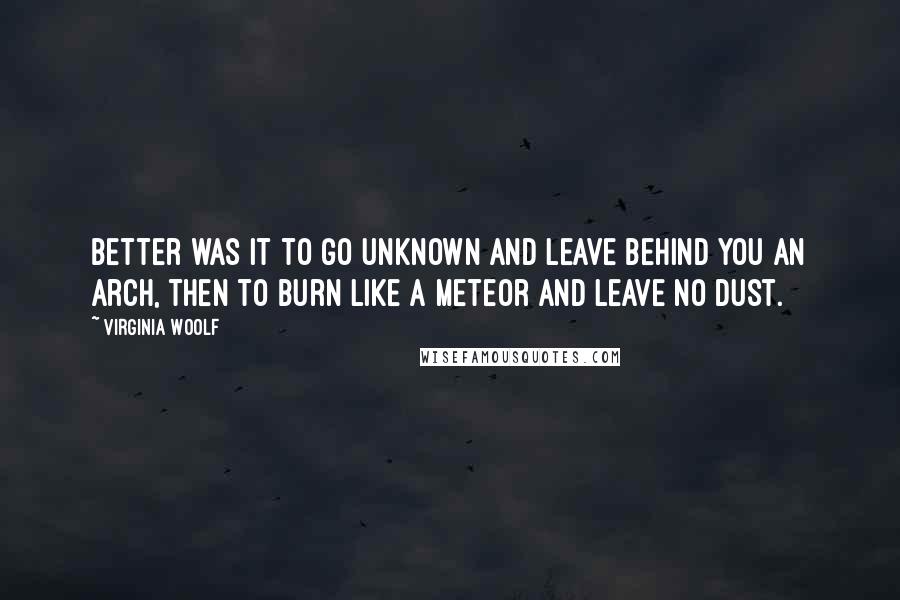 Virginia Woolf Quotes: Better was it to go unknown and leave behind you an arch, then to burn like a meteor and leave no dust.