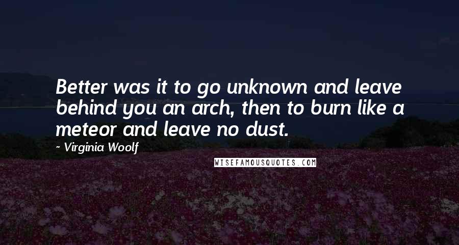 Virginia Woolf Quotes: Better was it to go unknown and leave behind you an arch, then to burn like a meteor and leave no dust.